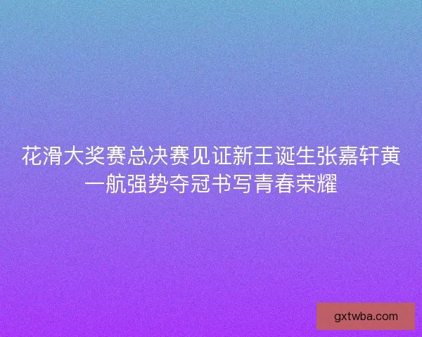 花滑大奖赛总决赛见证新王诞生张嘉轩黄一航强势夺冠书写青春荣耀