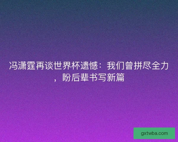 冯潇霆再谈世界杯遗憾：我们曾拼尽全力，盼后辈书写新篇