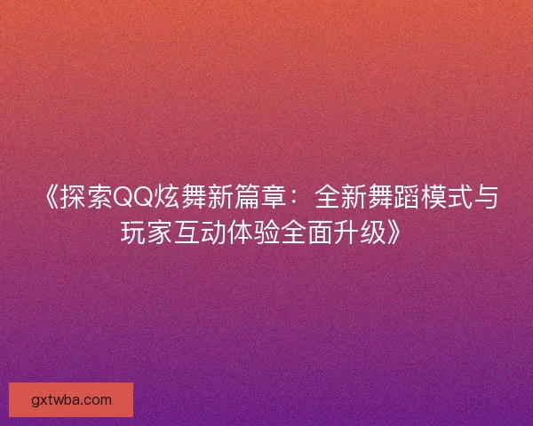 《探索QQ炫舞新篇章：全新舞蹈模式与玩家互动体验全面升级》