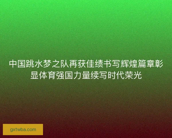 中国跳水梦之队再获佳绩书写辉煌篇章彰显体育强国力量续写时代荣光