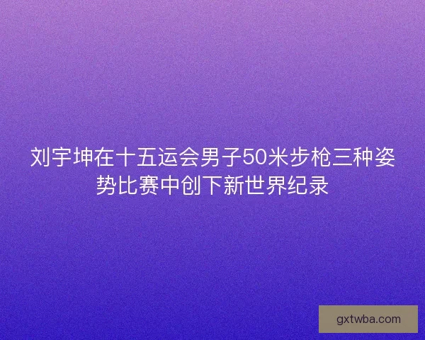 刘宇坤在十五运会男子50米步枪三种姿势比赛中创下新世界纪录