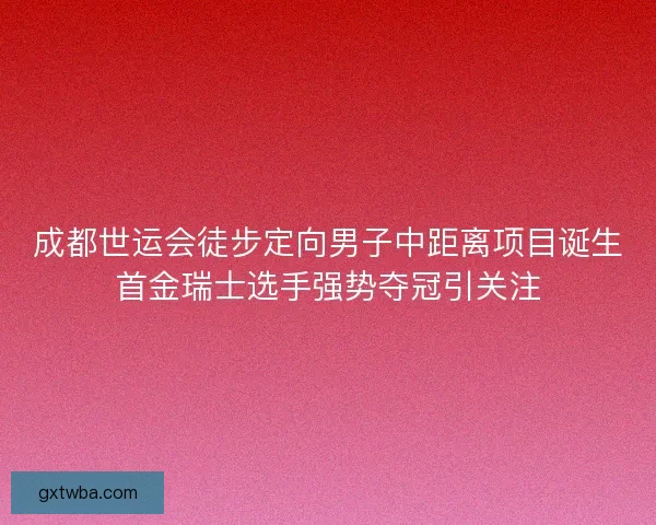 成都世运会徒步定向男子中距离项目诞生首金瑞士选手强势夺冠引关注