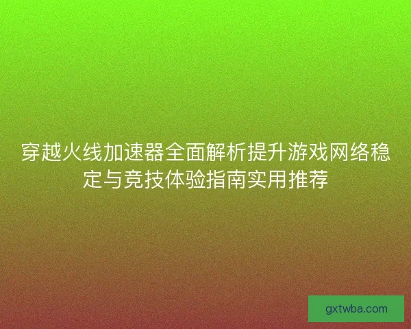 穿越火线加速器全面解析提升游戏网络稳定与竞技体验指南实用推荐